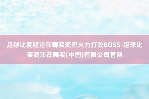 足球比赛赌注在哪买聚积火力打败BOSS-足球比赛赌注在哪买(中国)有限公司官网