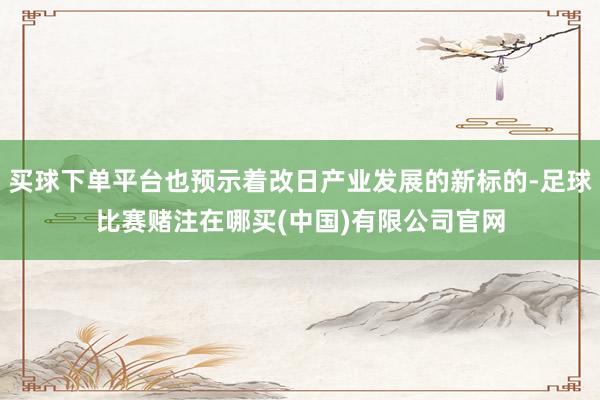 买球下单平台也预示着改日产业发展的新标的-足球比赛赌注在哪买(中国)有限公司官网