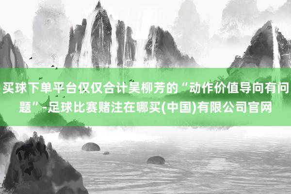 买球下单平台仅仅合计吴柳芳的“动作价值导向有问题”-足球比赛赌注在哪买(中国)有限公司官网