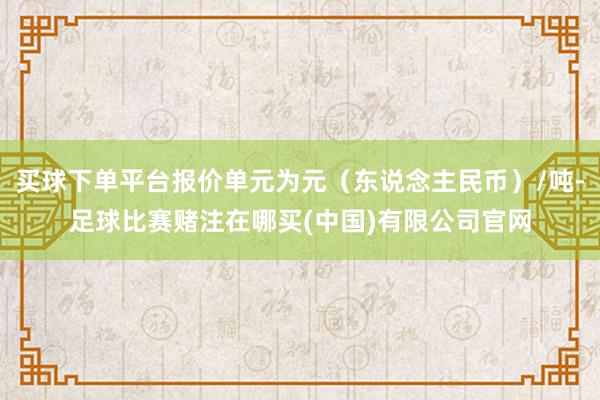 买球下单平台报价单元为元(东说念主民币)/吨-足球比赛赌注在哪买(中国)有限公司官网
