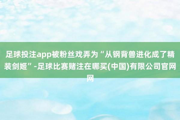足球投注app被粉丝戏弄为“从钢背兽进化成了精装剑姬”-足球比赛赌注在哪买(中国)有限公司官网