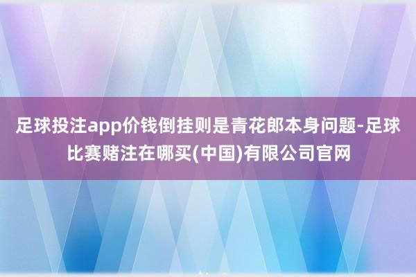足球投注app价钱倒挂则是青花郎本身问题-足球比赛赌注在哪买(中国)有限公司官网
