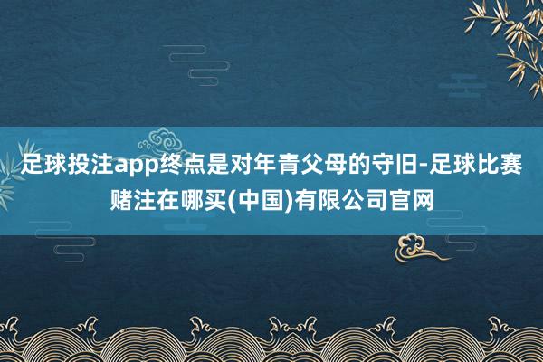 足球投注app终点是对年青父母的守旧-足球比赛赌注在哪买(中国)有限公司官网