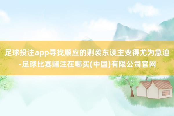 足球投注app寻找顺应的剿袭东谈主变得尤为急迫-足球比赛赌注在哪买(中国)有限公司官网