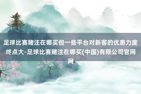 足球比赛赌注在哪买但一些平台对新客的优惠力度终点大-足球比赛赌注在哪买(中国)有限公司官网