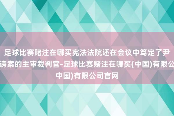 足球比赛赌注在哪买宪法法院还在会议中笃定了尹锡悦标谤案的主审裁判官-足球比赛赌注在哪买(中国)有限公司官网