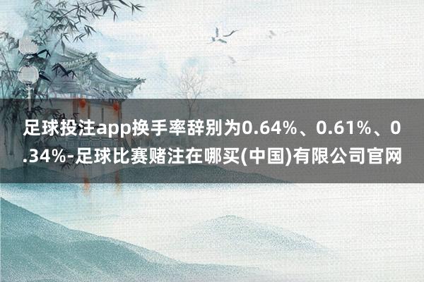 足球投注app换手率辞别为0.64%、0.61%、0.34%-足球比赛赌注在哪买(中国)有限公司官网