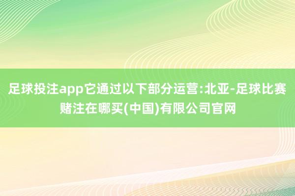 足球投注app它通过以下部分运营:北亚-足球比赛赌注在哪买(中国)有限公司官网