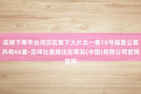 买球下单平台河汉区棠下大片北一巷18号福星公寓共有66套-足球比赛赌注在哪买(中国)有限公司官网
