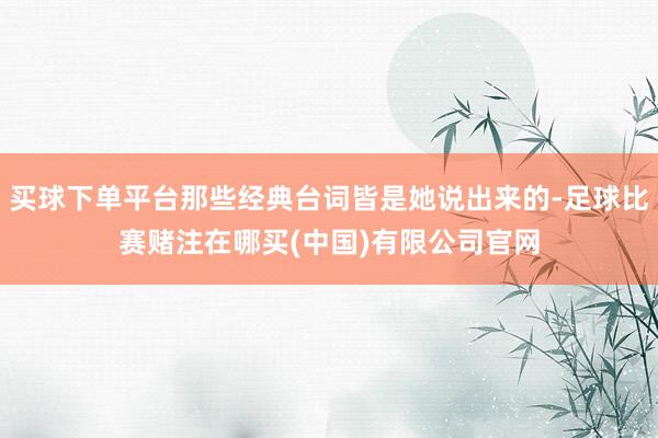 买球下单平台那些经典台词皆是她说出来的-足球比赛赌注在哪买(中国)有限公司官网