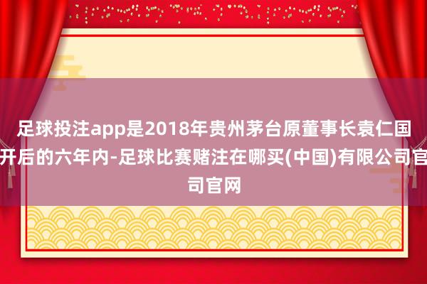 足球投注app是2018年贵州茅台原董事长袁仁国离开后的六年内-足球比赛赌注在哪买(中国)有限公司官网