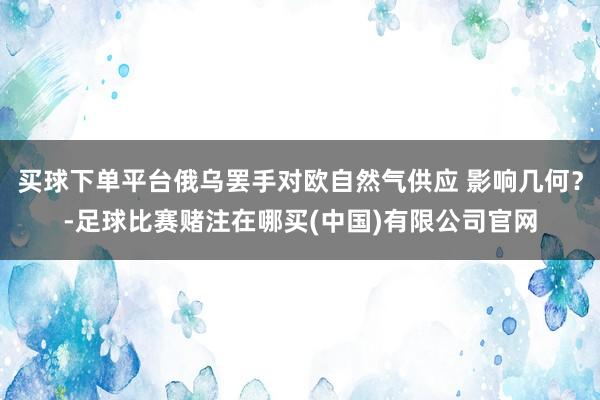 买球下单平台俄乌罢手对欧自然气供应 影响几何?-足球比赛赌注在哪买(中国)有限公司官网
