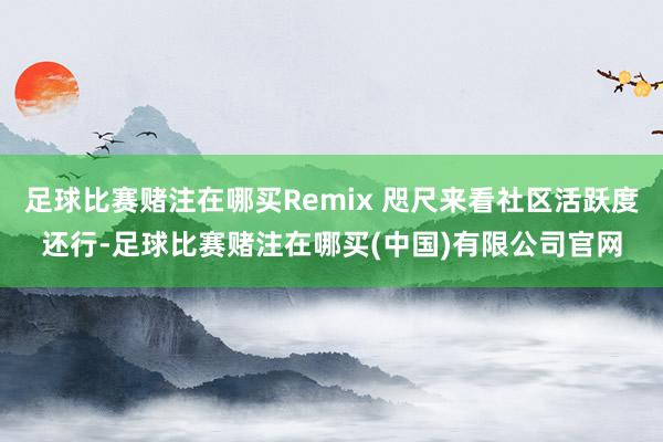 足球比赛赌注在哪买Remix 咫尺来看社区活跃度还行-足球比赛赌注在哪买(中国)有限公司官网