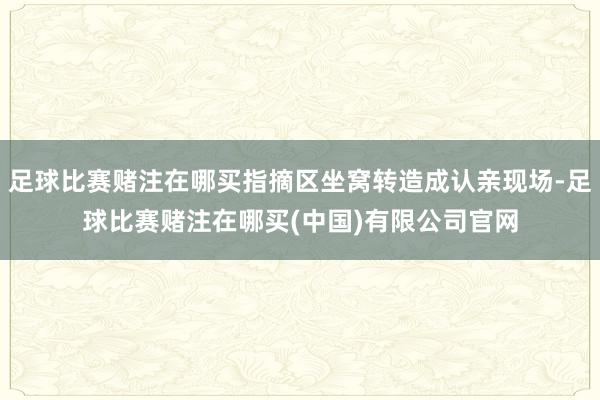 足球比赛赌注在哪买指摘区坐窝转造成认亲现场-足球比赛赌注在哪买(中国)有限公司官网
