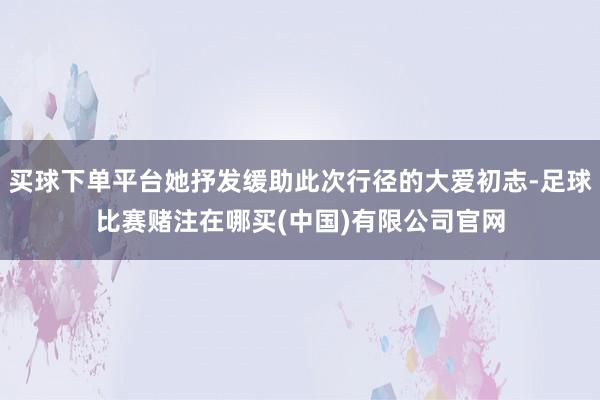 买球下单平台她抒发缓助此次行径的大爱初志-足球比赛赌注在哪买(中国)有限公司官网