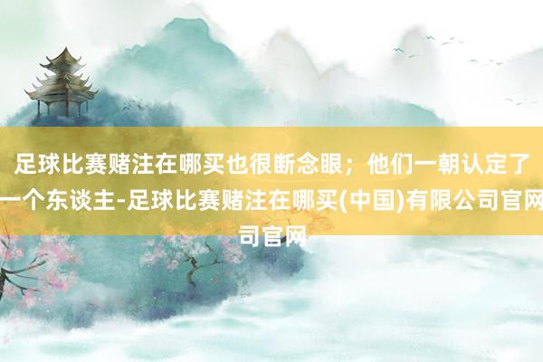 足球比赛赌注在哪买也很断念眼；他们一朝认定了一个东谈主-足球比赛赌注在哪买(中国)有限公司官网