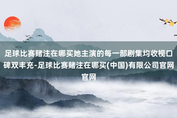 足球比赛赌注在哪买她主演的每一部剧集均收视口碑双丰充-足球比赛赌注在哪买(中国)有限公司官网