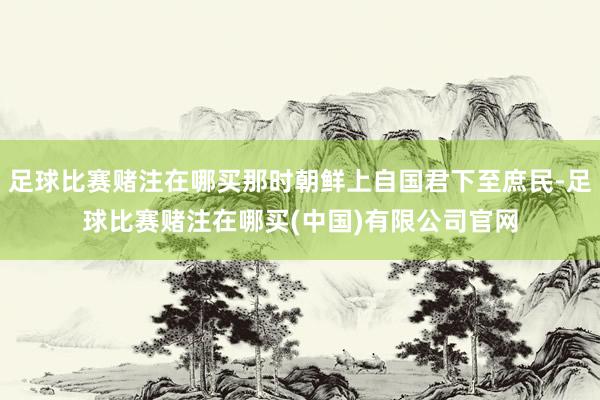 足球比赛赌注在哪买那时朝鲜上自国君下至庶民-足球比赛赌注在哪买(中国)有限公司官网