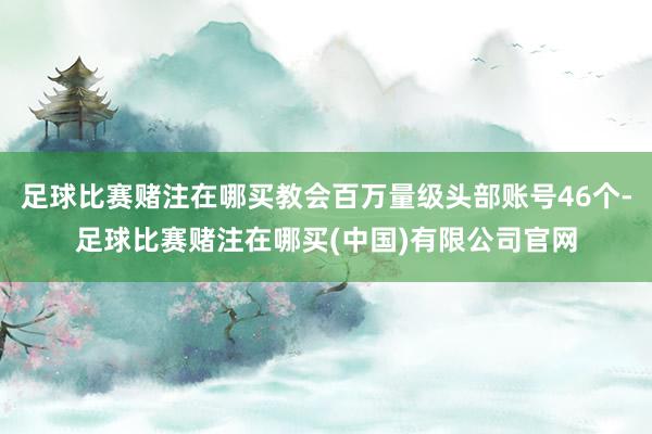 足球比赛赌注在哪买教会百万量级头部账号46个-足球比赛赌注在哪买(中国)有限公司官网