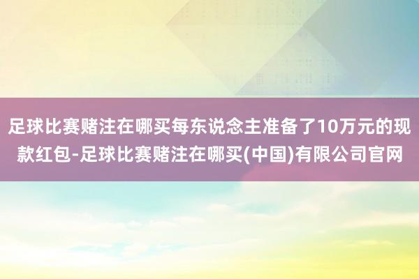 足球比赛赌注在哪买每东说念主准备了10万元的现款红包-足球比赛赌注在哪买(中国)有限公司官网