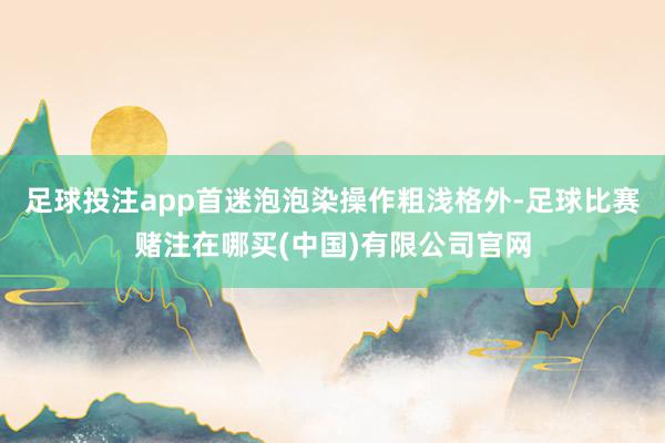 足球投注app首迷泡泡染操作粗浅格外-足球比赛赌注在哪买(中国)有限公司官网