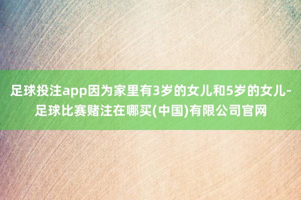足球投注app因为家里有3岁的女儿和5岁的女儿-足球比赛赌注在哪买(中国)有限公司官网