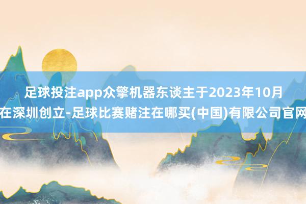 足球投注app 众擎机器东谈主于2023年10月在深圳创立-足球比赛赌注在哪买(中国)有限公司官网