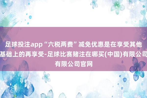 足球投注app“六税两费”减免优惠是在享受其他优惠基础上的再享受-足球比赛赌注在哪买(中国)有限公司官网