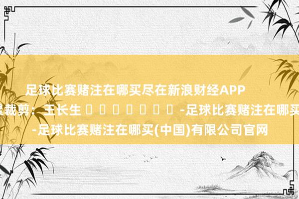 足球比赛赌注在哪买尽在新浪财经APP            						连累裁剪：王长生 							-足球比赛赌注在哪买(中国)有限公司官网
