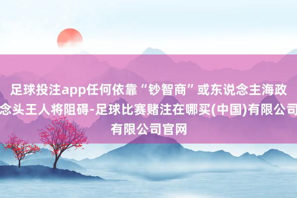 足球投注app任何依靠“钞智商”或东说念主海政策的念头王人将阻碍-足球比赛赌注在哪买(中国)有限公司官网