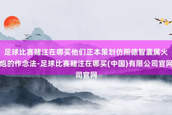 足球比赛赌注在哪买他们正本策划仿照德智囊属火炮的作念法-足球比赛赌注在哪买(中国)有限公司官网