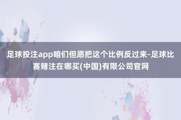足球投注app咱们但愿把这个比例反过来-足球比赛赌注在哪买(中国)有限公司官网