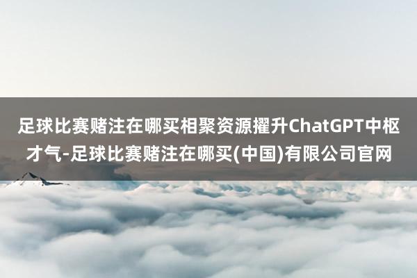 足球比赛赌注在哪买相聚资源擢升ChatGPT中枢才气-足球比赛赌注在哪买(中国)有限公司官网