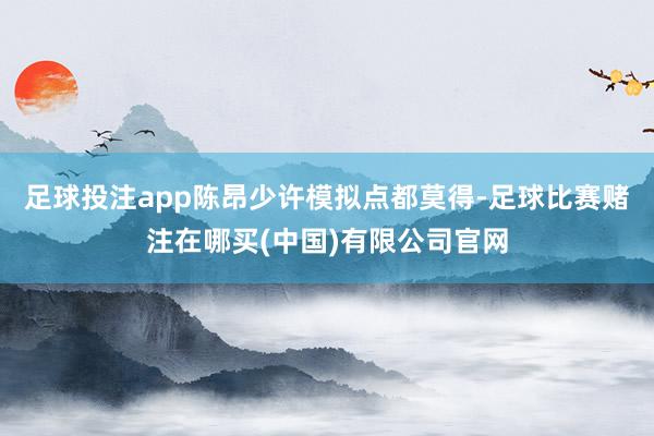 足球投注app陈昂少许模拟点都莫得-足球比赛赌注在哪买(中国)有限公司官网