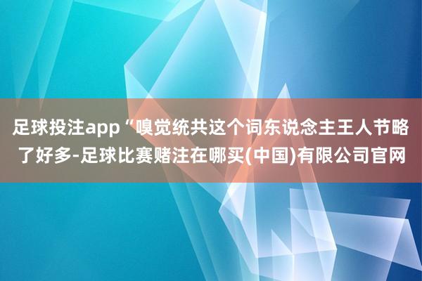 足球投注app“嗅觉统共这个词东说念主王人节略了好多-足球比赛赌注在哪买(中国)有限公司官网