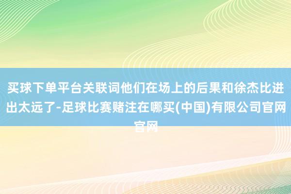 买球下单平台关联词他们在场上的后果和徐杰比进出太远了-足球比赛赌注在哪买(中国)有限公司官网