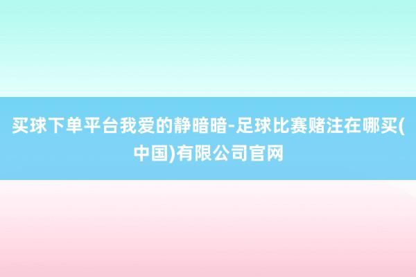 买球下单平台我爱的静暗暗-足球比赛赌注在哪买(中国)有限公司官网