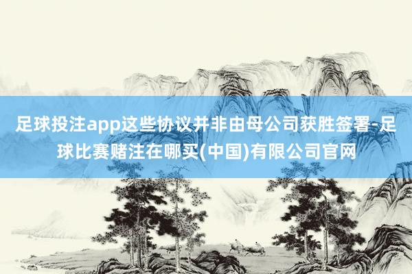 足球投注app这些协议并非由母公司获胜签署-足球比赛赌注在哪买(中国)有限公司官网