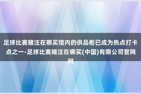 足球比赛赌注在哪买馆内的供品柜已成为热点打卡点之一-足球比赛赌注在哪买(中国)有限公司官网