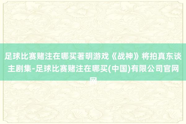 足球比赛赌注在哪买著明游戏《战神》将拍真东谈主剧集-足球比赛赌注在哪买(中国)有限公司官网