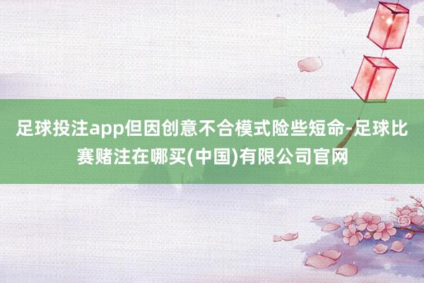 足球投注app但因创意不合模式险些短命-足球比赛赌注在哪买(中国)有限公司官网