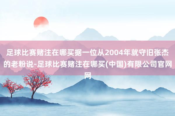 足球比赛赌注在哪买据一位从2004年就守旧张杰的老粉说-足球比赛赌注在哪买(中国)有限公司官网