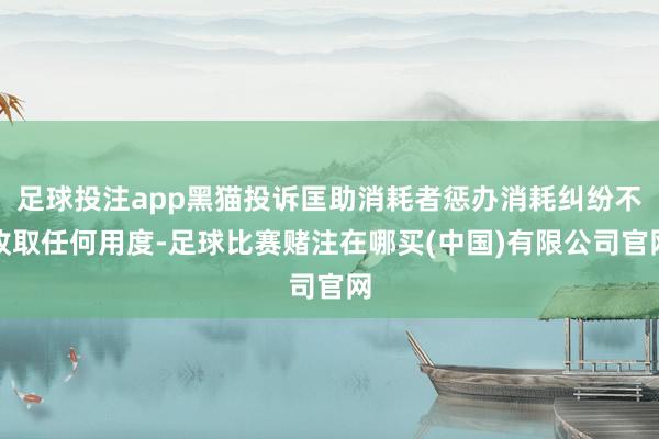 足球投注app黑猫投诉匡助消耗者惩办消耗纠纷不收取任何用度-足球比赛赌注在哪买(中国)有限公司官网