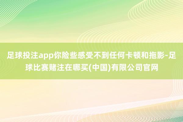 足球投注app你险些感受不到任何卡顿和拖影-足球比赛赌注在哪买(中国)有限公司官网