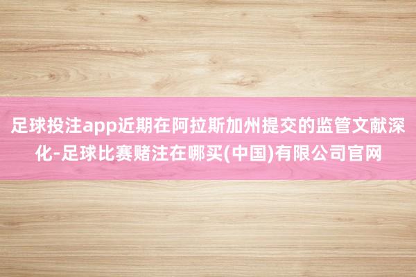 足球投注app近期在阿拉斯加州提交的监管文献深化-足球比赛赌注在哪买(中国)有限公司官网