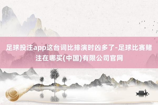 足球投注app这台词比排演时凶多了-足球比赛赌注在哪买(中国)有限公司官网