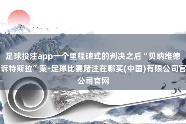 足球投注app一个里程碑式的判决之后“贝纳维德斯诉特斯拉”案-足球比赛赌注在哪买(中国)有限公司官网
