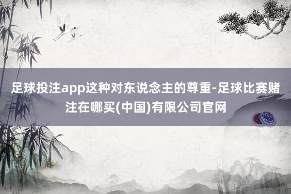 足球投注app这种对东说念主的尊重-足球比赛赌注在哪买(中国)有限公司官网