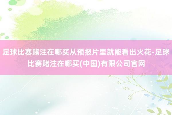 足球比赛赌注在哪买从预报片里就能看出火花-足球比赛赌注在哪买(中国)有限公司官网