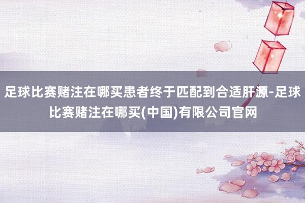 足球比赛赌注在哪买患者终于匹配到合适肝源-足球比赛赌注在哪买(中国)有限公司官网